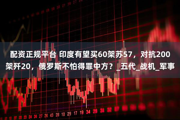 配资正规平台 印度有望买60架苏57，对抗200架歼20，俄罗斯不怕得罪中方？_五代_战机_军事