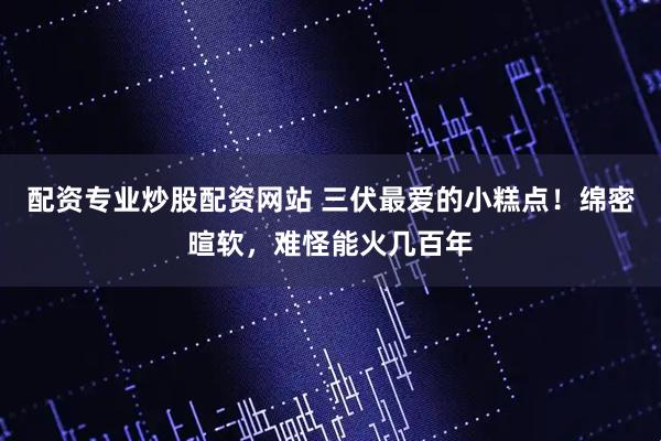 配资专业炒股配资网站 三伏最爱的小糕点！绵密暄软，难怪能火几百年
